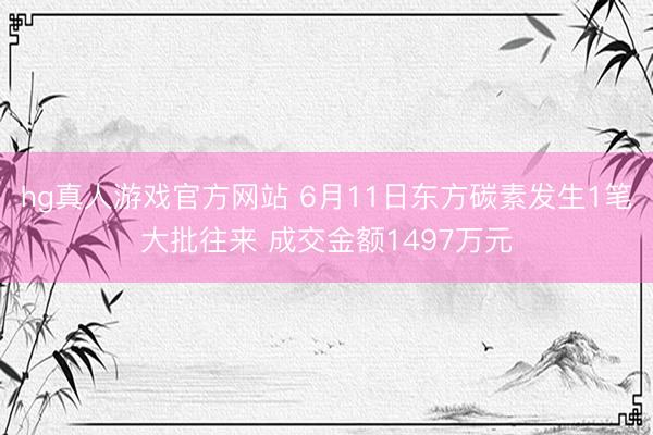 hg真人游戏官方网站 6月11日东方碳素发生1笔大批往来 成交金额1497万元