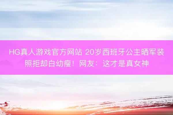HG真人游戏官方网站 20岁西班牙公主晒军装照拒却白幼瘦！网友：这才是真女神