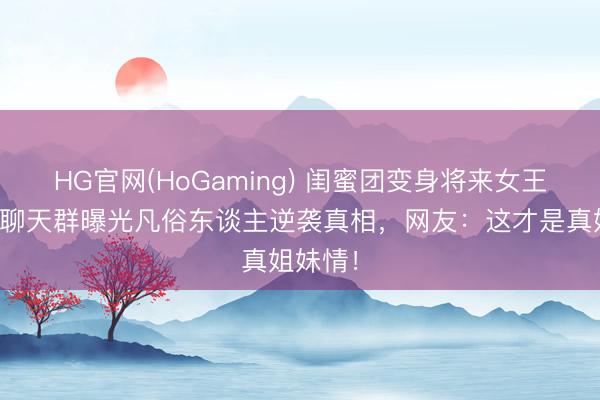 HG官网(HoGaming) 闺蜜团变身将来女王天团！聊天群曝光凡俗东谈主逆袭真相，网友：这才是真姐妹情！
