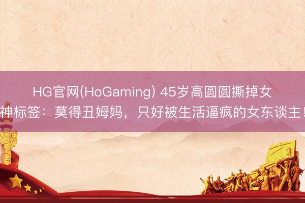 HG官网(HoGaming) 45岁高圆圆撕掉女神标签：莫得丑姆妈，只好被生活逼疯的女东谈主！