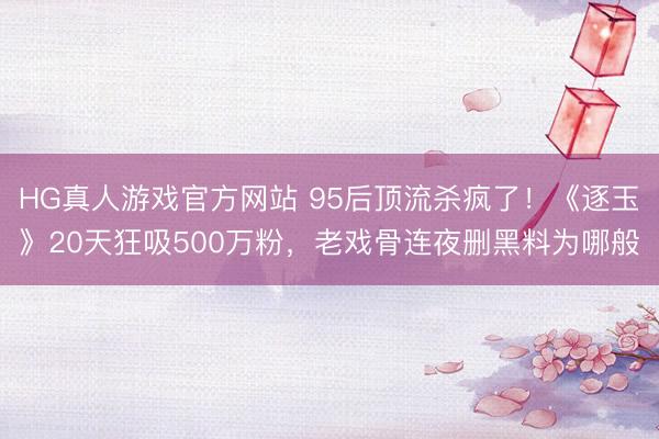 HG真人游戏官方网站 95后顶流杀疯了！《逐玉》20天狂吸500万粉，老戏骨连夜删黑料为哪般