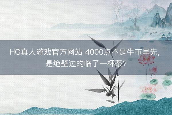 HG真人游戏官方网站 4000点不是牛市早先， 是绝壁边的临了一杯茶?