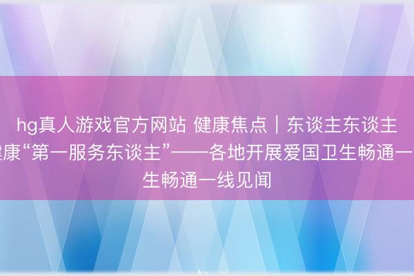 hg真人游戏官方网站 健康焦点｜东谈主东谈主齐是健康“第一服务东谈主”——各地开展爱国卫生畅通一线见闻
