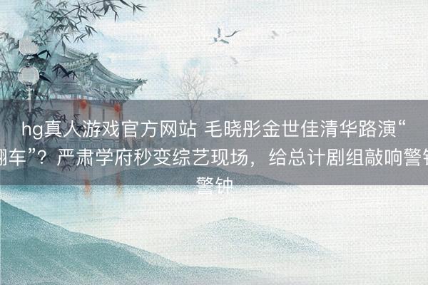 hg真人游戏官方网站 毛晓彤金世佳清华路演“翻车”？严肃学府秒变综艺现场，给总计剧组敲响警钟