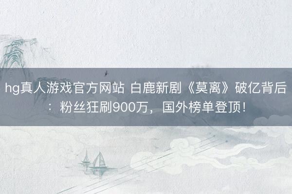 hg真人游戏官方网站 白鹿新剧《莫离》破亿背后:粉丝狂刷900万,国外榜单登顶!