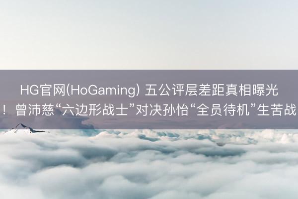 HG官网(HoGaming) 五公评层差距真相曝光！曾沛慈“六边形战士”对决孙怡“全员待机”生苦战