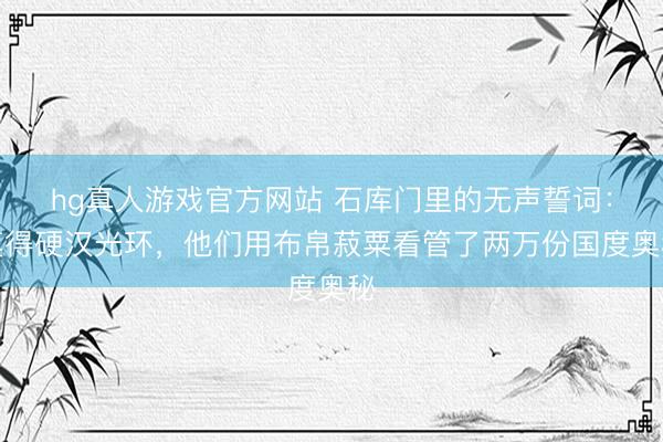 hg真人游戏官方网站 石库门里的无声誓词:莫得硬汉光环,他们用布帛菽粟看管了两万份国度奥秘