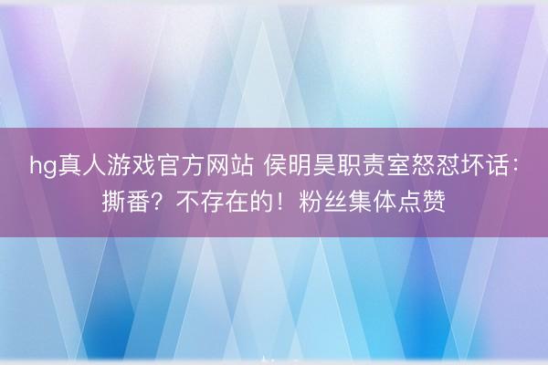 hg真人游戏官方网站 侯明昊职责室怒怼坏话：撕番？不存在的！粉丝集体点赞