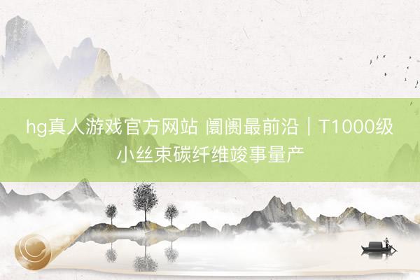 hg真人游戏官方网站 阛阓最前沿｜T1000级小丝束碳纤维竣事量产
