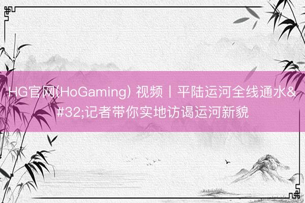 HG官网(HoGaming) 视频丨平陆运河全线通水 记者带你实地访谒运河新貌