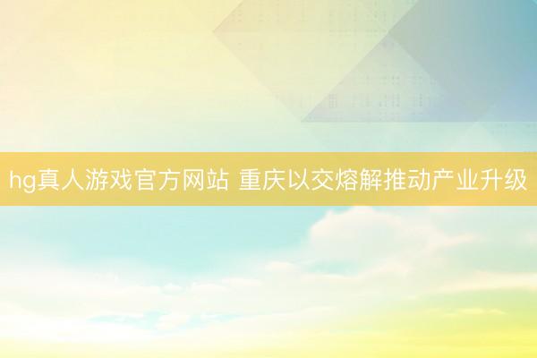 hg真人游戏官方网站 重庆以交熔解推动产业升级