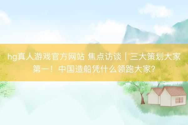 hg真人游戏官方网站 焦点访谈｜三大策划大家第一！中国造船凭什么领跑大家？