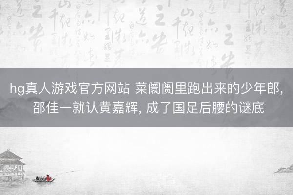 hg真人游戏官方网站 菜阛阓里跑出来的少年郎， 邵佳一就认黄嘉辉， 成了国足后腰的谜底