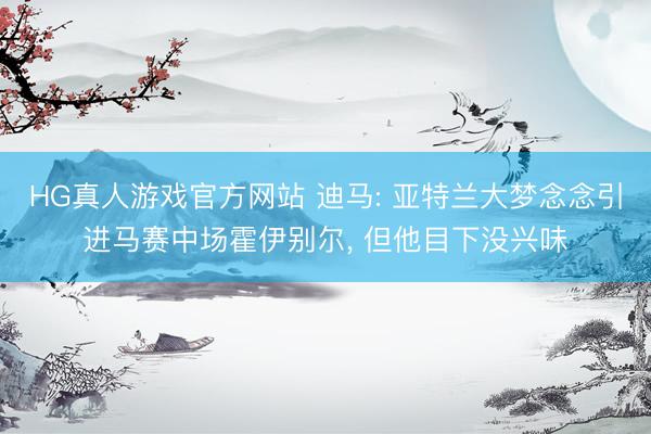 HG真人游戏官方网站 迪马: 亚特兰大梦念念引进马赛中场霍伊别尔， 但他目下没兴味
