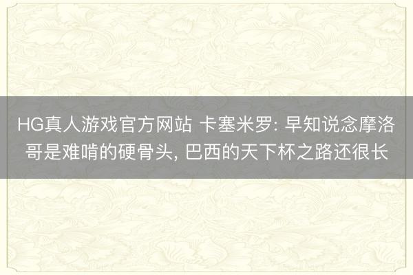 HG真人游戏官方网站 卡塞米罗: 早知说念摩洛哥是难啃的硬骨头, 巴西的天下杯之路还很长