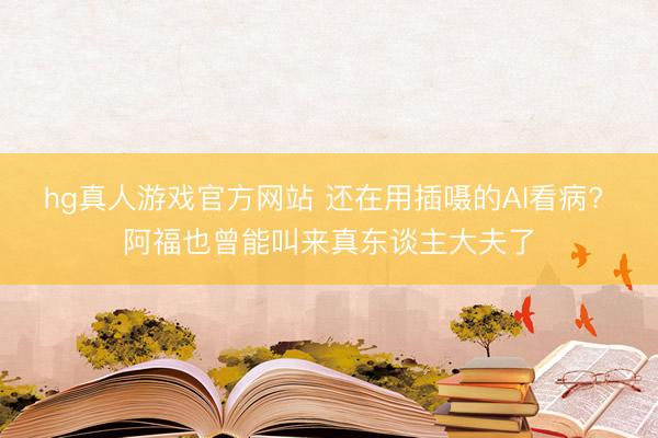 hg真人游戏官方网站 还在用插嗫的AI看病? 阿福也曾能叫来真东谈主大夫了