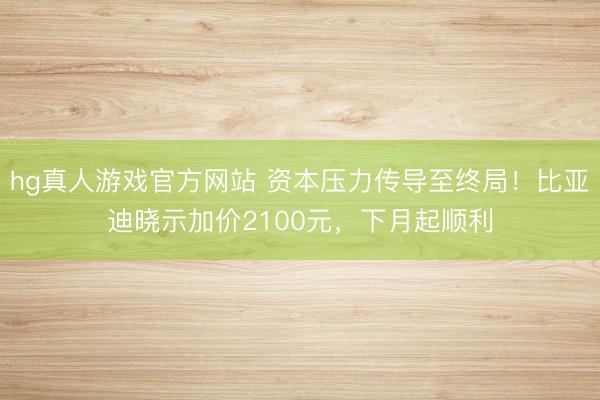 hg真人游戏官方网站 资本压力传导至终局！比亚迪晓示加价2100元，下月起顺利