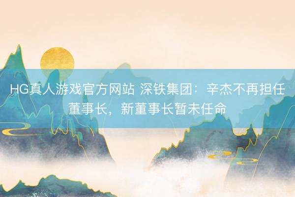 HG真人游戏官方网站 深铁集团：辛杰不再担任董事长，新董事长暂未任命