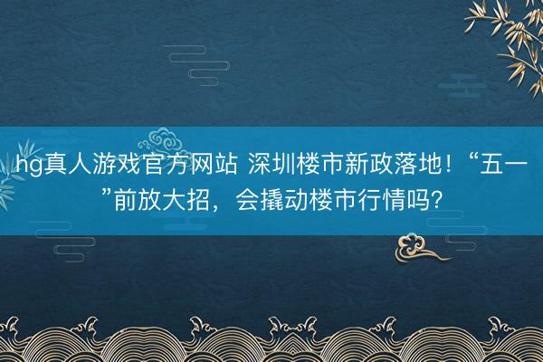 hg真人游戏官方网站 深圳楼市新政落地！“五一”前放大招，会撬动楼市行情吗？