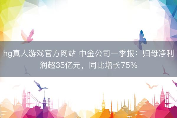 hg真人游戏官方网站 中金公司一季报：归母净利润超35亿元，同比增长75%