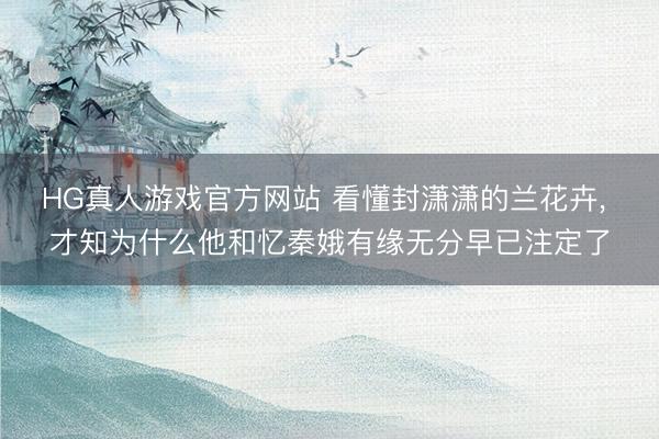 HG真人游戏官方网站 看懂封潇潇的兰花卉， 才知为什么他和忆秦娥有缘无分早已注定了