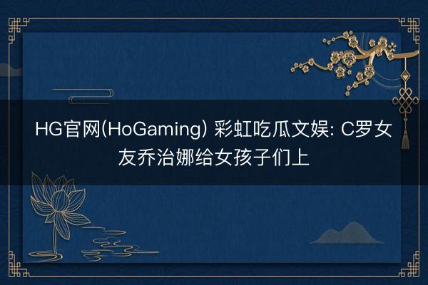 HG官网(HoGaming) 彩虹吃瓜文娱: C罗女友乔治娜给女孩子们上