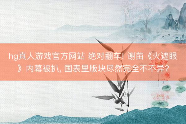 hg真人游戏官方网站 绝对翻车! 谢苗《火遮眼》内幕被扒， 国表里版块尽然完全不不异?