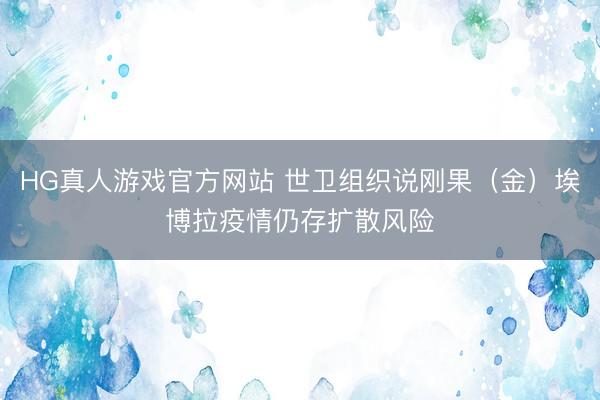 HG真人游戏官方网站 世卫组织说刚果（金）埃博拉疫情仍存扩散风险