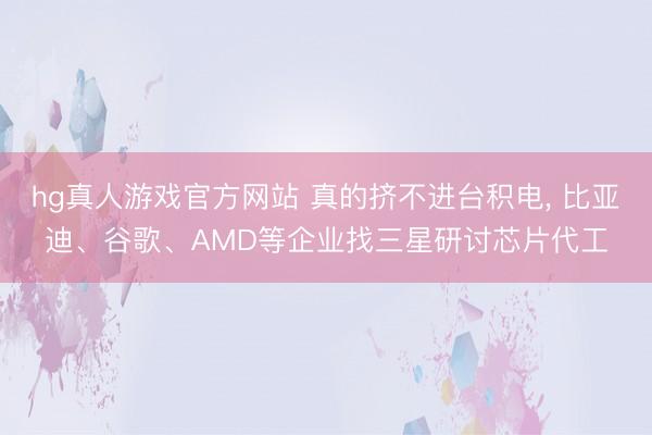hg真人游戏官方网站 真的挤不进台积电, 比亚迪、谷歌、AMD等企业找三星研讨芯片代工
