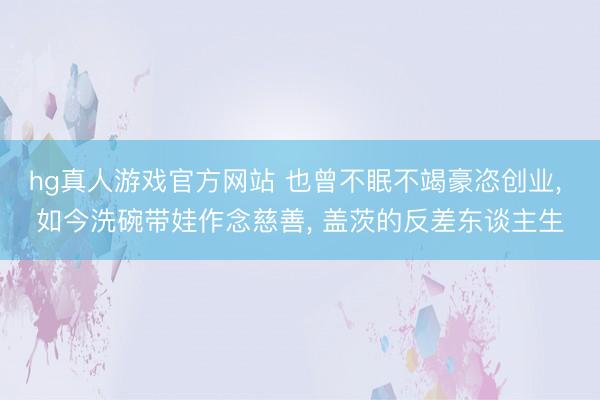 hg真人游戏官方网站 也曾不眠不竭豪恣创业， 如今洗碗带娃作念慈善， 盖茨的反差东谈主生