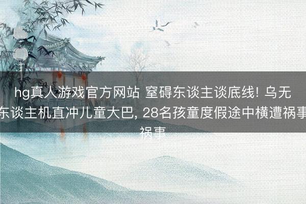 hg真人游戏官方网站 窒碍东谈主谈底线! 乌无东谈主机直冲儿童大巴， 28名孩童度假途中横遭祸事