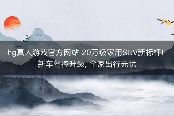 hg真人游戏官方网站 20万级家用SUV新标杆! 新车驾控升级, 全家出行无忧