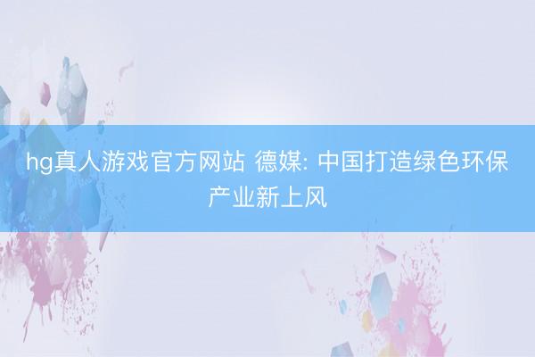 hg真人游戏官方网站 德媒: 中国打造绿色环保产业新上风