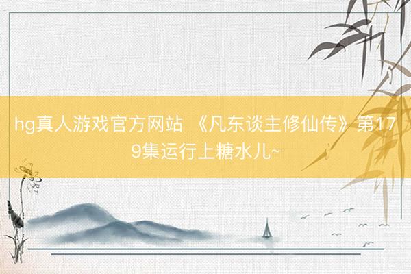 hg真人游戏官方网站 《凡东谈主修仙传》第179集运行上糖水儿~