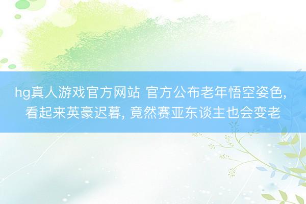 hg真人游戏官方网站 官方公布老年悟空姿色, 看起来英豪迟暮, 竟然赛亚东谈主也会变老