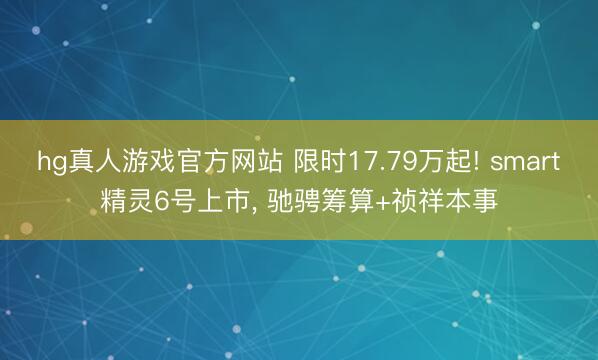 hg真人游戏官方网站 限时17.79万起! smart精灵6号上市, 驰骋筹算+祯祥本事